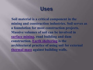 Soil material is a critical component in the
mining and construction industries. Soil serves as
a foundation for most construction projects.
Massive volumes of soil can be involved in
surface mining, road building and dam
construction. Earth sheltering is the
architectural practice of using soil for external
thermal mass against building walls.
 