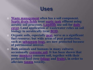    Waste management often has a soil component.
    Septic drain fields treat septic tank effluent using
    aerobic soil processes. Landfills use soil for daily
    cover. Land application of wastewater relies on soil
    biology to aerobically treat BOD.
   Organic soils, especially peat, serve as a significant
    fuel resource; but wide areas of peat production,
    such as sphagnum bogs, are now protected because
    of patrimonial interest.
   Both animals and humans in many cultures
    occasionally consume soil. It has been shown that
    some monkeys consume soil, together with their
    preferred food (tree foliage and fruits), in order to
    alleviate tannin toxicity.
 