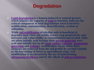    Land degradation is a human-induced or natural process
    which impairs the capacity of land to function. Soils are the
    critical component in land degradation when it involves
    acidification, contamination, desertification, erosion or
    salination.
   While soil acidification of alkaline soils is beneficial, it
    degrades land when soil acidity lowers crop productivity and
    increases soil vulnerability to contamination and erosion. Soils
    are often initially acid because their parent materials were
    acid and initially low in the basic cations (calcium, magnesium,
    potassium and sodium). Acidification occurs when these
    elements are removed from the soil profile by normal rainfall,
    or the harvesting of forest or agricultural crops. Soil
    acidification is accelerated by the use of acid-forming
    nitrogenous fertilizers and by the effects of acid precipitation.
 