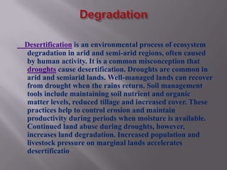 Desertification is an environmental process of ecosystem
degradation in arid and semi-arid regions, often caused
by human activity. It is a common misconception that
droughts cause desertification. Droughts are common in
arid and semiarid lands. Well-managed lands can recover
from drought when the rains return. Soil management
tools include maintaining soil nutrient and organic
matter levels, reduced tillage and increased cover. These
practices help to control erosion and maintain
productivity during periods when moisture is available.
Continued land abuse during droughts, however,
increases land degradation. Increased population and
livestock pressure on marginal lands accelerates
desertificatio
 