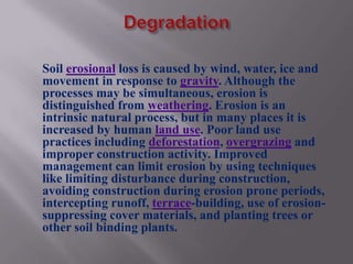 Soil erosional loss is caused by wind, water, ice and
movement in response to gravity. Although the
processes may be simultaneous, erosion is
distinguished from weathering. Erosion is an
intrinsic natural process, but in many places it is
increased by human land use. Poor land use
practices including deforestation, overgrazing and
improper construction activity. Improved
management can limit erosion by using techniques
like limiting disturbance during construction,
avoiding construction during erosion prone periods,
intercepting runoff, terrace-building, use of erosion-
suppressing cover materials, and planting trees or
other soil binding plants.
 