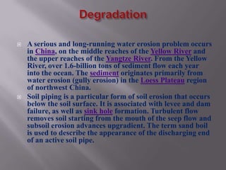    A serious and long-running water erosion problem occurs
    in China, on the middle reaches of the Yellow River and
    the upper reaches of the Yangtze River. From the Yellow
    River, over 1.6-billion tons of sediment flow each year
    into the ocean. The sediment originates primarily from
    water erosion (gully erosion) in the Loess Plateau region
    of northwest China.
   Soil piping is a particular form of soil erosion that occurs
    below the soil surface. It is associated with levee and dam
    failure, as well as sink hole formation. Turbulent flow
    removes soil starting from the mouth of the seep flow and
    subsoil erosion advances upgradient. The term sand boil
    is used to describe the appearance of the discharging end
    of an active soil pipe.
 