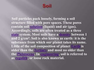 Soil particles pack loosely, forming a soil
structure filled with pore spaces. These pores
contain soil solution (liquid) and air (gas).
Accordingly, soils are often treated as a three
state system. Most soils have a density between 1
and 2 g/cm³. Soil is also known as earth: it is the
substance from which our planet takes its name.
Little of the soil composition of planet Earth is
older than the Tertiary and most no older than
the Pleistocene. In engineering, soil is referred to
as regolith, or loose rock material.
 