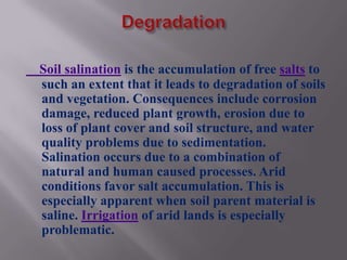 Soil salination is the accumulation of free salts to
such an extent that it leads to degradation of soils
and vegetation. Consequences include corrosion
damage, reduced plant growth, erosion due to
loss of plant cover and soil structure, and water
quality problems due to sedimentation.
Salination occurs due to a combination of
natural and human caused processes. Arid
conditions favor salt accumulation. This is
especially apparent when soil parent material is
saline. Irrigation of arid lands is especially
problematic.
 