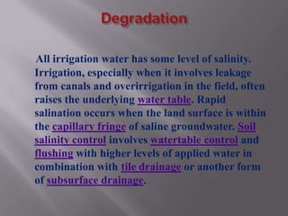 All irrigation water has some level of salinity.
Irrigation, especially when it involves leakage
from canals and overirrigation in the field, often
raises the underlying water table. Rapid
salination occurs when the land surface is within
the capillary fringe of saline groundwater. Soil
salinity control involves watertable control and
flushing with higher levels of applied water in
combination with tile drainage or another form
of subsurface drainage.
 