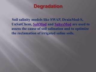 Soil salinity models like SWAP, DrainMod-S,
UnSatChem, SaltMod and SahysMod are used to
assess the cause of soil salination and to optimize
the reclamation of irrigated saline soils.
 