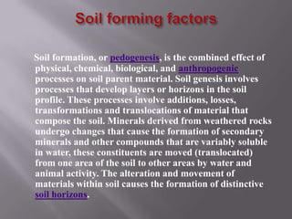 Soil formation, or pedogenesis, is the combined effect of
physical, chemical, biological, and anthropogenic
processes on soil parent material. Soil genesis involves
processes that develop layers or horizons in the soil
profile. These processes involve additions, losses,
transformations and translocations of material that
compose the soil. Minerals derived from weathered rocks
undergo changes that cause the formation of secondary
minerals and other compounds that are variably soluble
in water, these constituents are moved (translocated)
from one area of the soil to other areas by water and
animal activity. The alteration and movement of
materials within soil causes the formation of distinctive
soil horizons.
 
