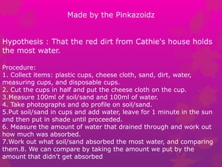 Made by the Pinkazoidz
Hypothesis : That the red dirt from Cathie's house holds
the most water.
Procedure:
1. Collect items: plastic cups, cheese cloth, sand, dirt, water,
measuring cups, and disposable cups.
2. Cut the cups in half and put the cheese cloth on the cup.
3.Measure 100ml of soil/sand and 100ml of water.
4. Take photographs and do profile on soil/sand.
5.Put soil/sand in cups and add water, leave for 1 minute in the sun
and then put in shade until proceeded.
6. Measure the amount of water that drained through and work out
how much was absorbed.
7.Work out what soil/sand absorbed the most water, and comparing
them.8. We can compare by taking the amount we put by the
amount that didn't get absorbed
 