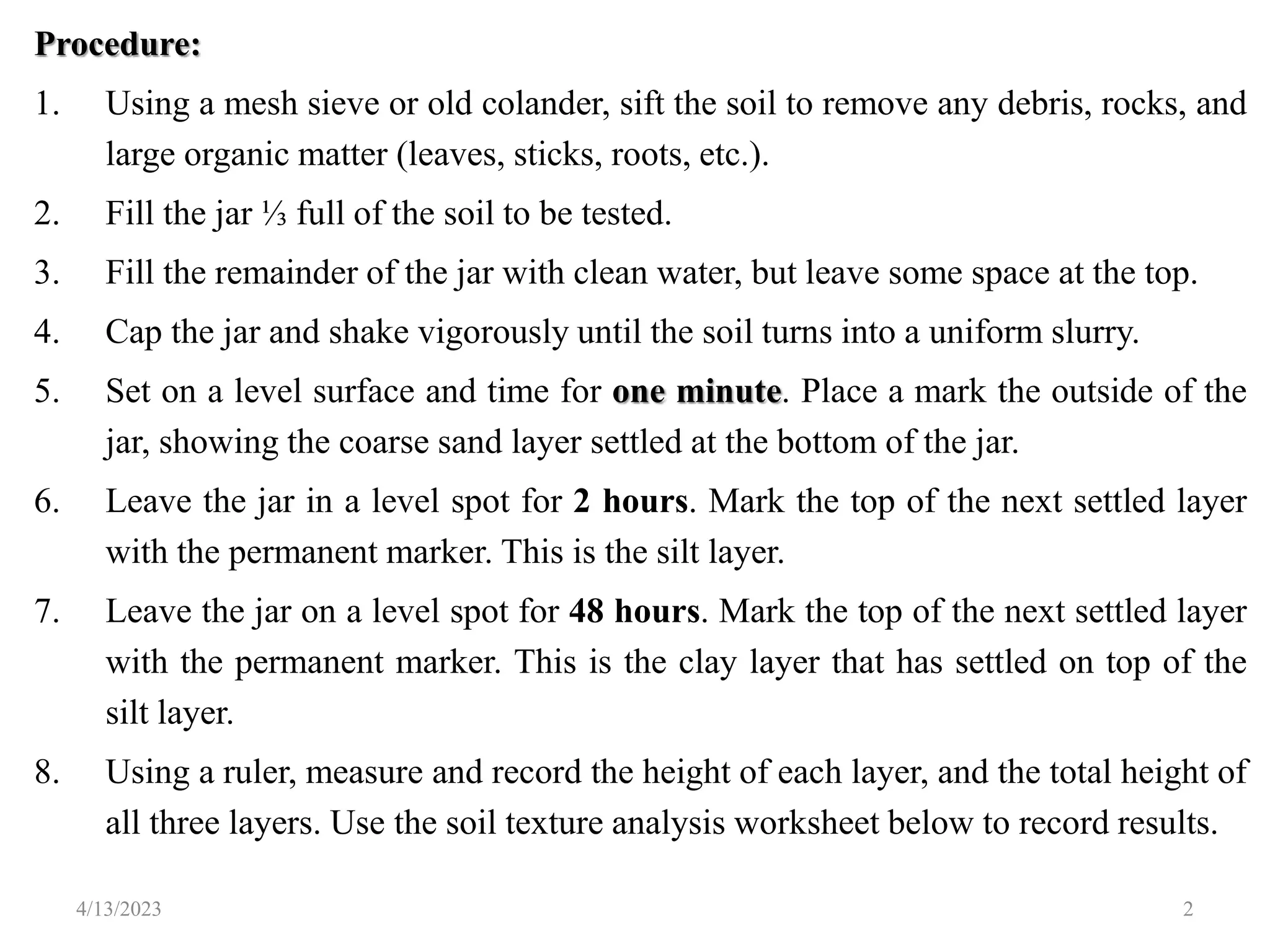 Procedure:
1. Using a mesh sieve or old colander, sift the soil to remove any debris, rocks, and
large organic matter (leaves, sticks, roots, etc.).
2. Fill the jar ⅓ full of the soil to be tested.
3. Fill the remainder of the jar with clean water, but leave some space at the top.
4. Cap the jar and shake vigorously until the soil turns into a uniform slurry.
5. Set on a level surface and time for one minute. Place a mark the outside of the
jar, showing the coarse sand layer settled at the bottom of the jar.
6. Leave the jar in a level spot for 2 hours. Mark the top of the next settled layer
with the permanent marker. This is the silt layer.
7. Leave the jar on a level spot for 48 hours. Mark the top of the next settled layer
with the permanent marker. This is the clay layer that has settled on top of the
silt layer.
8. Using a ruler, measure and record the height of each layer, and the total height of
all three layers. Use the soil texture analysis worksheet below to record results.
4/13/2023 2
 