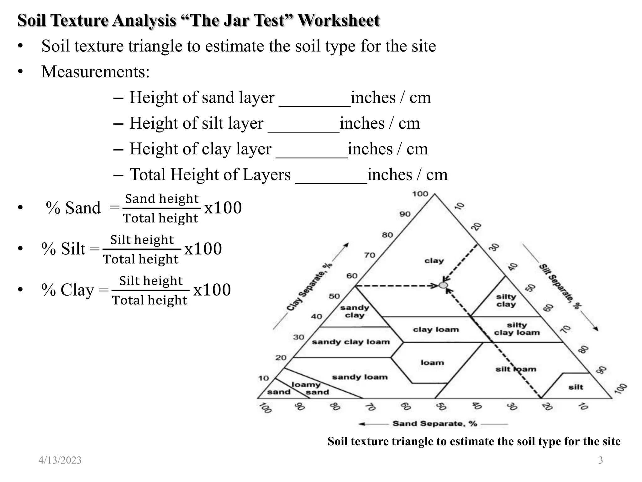 Soil Texture Analysis “The Jar Test” Worksheet
• Soil texture triangle to estimate the soil type for the site
• Measurements:
– Height of sand layer ________inches / cm
– Height of silt layer ________inches / cm
– Height of clay layer ________inches / cm
– Total Height of Layers ________inches / cm
• % Sand =
Sand height
Total height
x100
• % Silt =
Silt height
Total height
x100
• % Clay =
Silt height
Total height
x100
Soil texture triangle to estimate the soil type for the site
4/13/2023 3
 