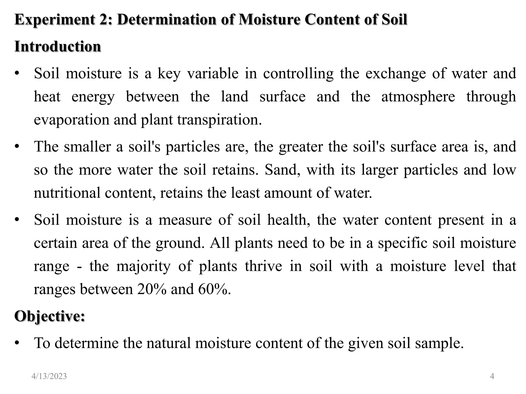 Experiment 2: Determination of Moisture Content of Soil
Introduction
• Soil moisture is a key variable in controlling the exchange of water and
heat energy between the land surface and the atmosphere through
evaporation and plant transpiration.
• The smaller a soil's particles are, the greater the soil's surface area is, and
so the more water the soil retains. Sand, with its larger particles and low
nutritional content, retains the least amount of water.
• Soil moisture is a measure of soil health, the water content present in a
certain area of the ground. All plants need to be in a specific soil moisture
range - the majority of plants thrive in soil with a moisture level that
ranges between 20% and 60%.
Objective:
• To determine the natural moisture content of the given soil sample.
4/13/2023 4
 