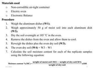 Materials used
o Non-corrodible air-tight container
o Electric oven
o Electronic Balance
Procedure
1. Weigh the aluminum dishes (W1).
2. Weigh approximately 50 g of moist soil into each aluminum dish
(W2).
3. Dry the soil overnight at 105 °C in the oven.
4. Remove the dishes from the oven and allow them to cool.
5. Reweigh the dishes plus the oven dry soil (W3).
6. The oven dry soil (W4) = W3 – W1
7. Calculate the soil moisture content for each of the replicate samples
using the following equation:
Moisture content %(MC) =
𝐰𝐞𝐢𝐠𝐡𝐭 𝐨𝐟 𝐦𝐨𝐢𝐬𝐭 𝐬𝐨𝐢𝐥 𝐖𝟐 − 𝐰𝐞𝐢𝐠𝐡𝐭 𝐨𝐟 𝐝𝐫𝐲 𝐬𝐨𝐢𝐥(𝐖𝟒)
𝐰𝐞𝐢𝐠𝐡𝐭 𝐨𝐟 𝐝𝐫𝐲 𝐬𝐨𝐢𝐥
𝐱𝟏𝟎𝟎
4/13/2023 5
 