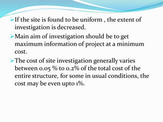 If the site is found to be uniform , the extent of
investigation is decreased.
Main aim of investigation should be to get
maximum information of project at a minimum
cost.
The cost of site investigation generally varies
between 0.05 % to 0.2% of the total cost of the
entire structure, for some in usual conditions, the
cost may be even upto 1%.
 