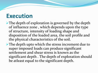 Execution
The depth of exploration is governed by the depth
of influence zone , which depends upon the type
of structure, intensity of loading shape and
disposition of the loaded area, the soil profile and
the physical characteristics of the soil.
The depth upto which the stress increment due to
super imposed loads can produce significant
settlement and shear stress is known as the
significant depth . The depth of exploration should
be atleast equal to the significant depth.
 