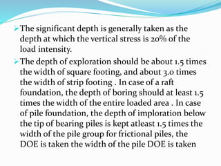 The significant depth is generally taken as the
depth at which the vertical stress is 20% of the
load intensity.
The depth of exploration should be about 1.5 times
the width of square footing, and about 3.0 times
the width of strip footing . In case of a raft
foundation, the depth of boring should at least 1.5
times the width of the entire loaded area . In case
of pile foundation, the depth of imploration below
the tip of bearing piles is kept atleast 1.5 times the
width of the pile group for frictional piles, the
DOE is taken the width of the pile DOE is taken
 
