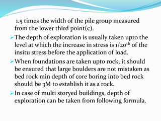 1.5 times the width of the pile group measured
from the lower third point(c).
The depth of exploration is usually taken upto the
level at which the increase in stress is 1/20th of the
insitu stress before the application of load.
When foundations are taken upto rock, it should
be ensured that large boulders are not mistaken as
bed rock min depth of core boring into bed rock
should be 3M to establish it as a rock.
In case of multi storyed buildings, depth of
exploration can be taken from following formula.
 
