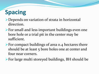 Spacing
Depends on variation of strata in horizontal
direction.
For small and less important buildings even one
bore hole or a trial pit in the center may be
sufficient.
For compact buildings of area 0.4 hectares there
should be at least 5 bore holes one at center and
four near corners.
For large multi storeyed buildings, BH should be
 