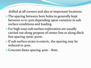 drilled at all corners and also at important locations.
The spacing between bore holes in generally kept
between 10 to 30m depending upon variation in sub
surface conditions and loading.
For high ways sub surface exploration are usually
carried out along propose of center line or along ditch
line spacing 150m-300m.
If sub surface strata is enteric, the spacing may be
reduced to 30m.
Concrete dams spacing 40m – 80m.
 