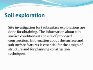 Soil exploration
Site investigation (or) subsurface explorations are
done for obtaining. The information about sub
surface conditions at the site of proposed
construction. Information about the surface and
sub surface features is essential for the design of
structure and for planning construction
techniques.
 