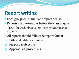 Report writing
 Each group will submit one report per lab
 Reports are due one day before the class at 9am
(EX:- for wed. class, submit report on tuesday
at9am)
• All reports should follow the report format
1) Title and table of contents
2) Purpose & objective
3) Apparatus & procedures
 