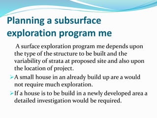 Planning a subsurface
exploration program me
A surface exploration program me depends upon
the type of the structure to be built and the
variability of strata at proposed site and also upon
the location of project.
A small house in an already build up are a would
not require much exploration.
If a house is to be build in a newly developed area a
detailed investigation would be required.
 