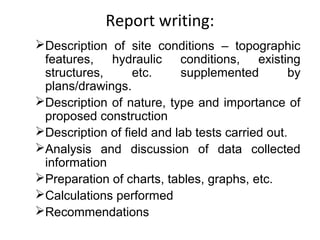 Report writing:
Description of site conditions – topographic
features, hydraulic conditions, existing
structures, etc. supplemented by
plans/drawings.
Description of nature, type and importance of
proposed construction
Description of field and lab tests carried out.
Analysis and discussion of data collected
information
Preparation of charts, tables, graphs, etc.
Calculations performed
Recommendations
 
