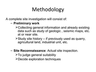 Methodology
A complete site investigation will consist of:
– Preliminary work
Collecting general information and already existing
data such as study of geologic , seismic maps, etc.
at or near site.
Study site history – if previously used as quarry,
agricultural land, industrial unit, etc.
– Site Reconnaissance: Actual site inspection.
To judge general suitability
Decide exploration techniques
 