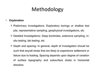 Methodology
• Exploration
 Preliminary Investigations: Exploratory borings or shallow test
pits, representative sampling, geophysical investigations, etc
 Detailed Investigations: Deep boreholes, extensive sampling, in-
situ testing, lab testing, etc.
 Depth and spacing: In general, depth of investigation should be
such that any/all strata that are likely to experience settlement or
failure due to loading. Spacing depends upon degree of variation
of surface topography and subsurface strata in horizontal
direction.
 