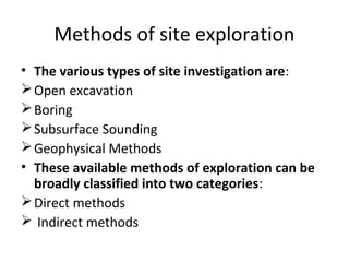 Methods of site exploration
• The various types of site investigation are:
Open excavation
Boring
Subsurface Sounding
Geophysical Methods
• These available methods of exploration can be
broadly classified into two categories:
Direct methods
 Indirect methods
 