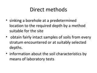 Direct methods
• sinking a borehole at a predetermined
location to the required depth by a method
suitable for the site
• obtain fairly intact samples of soils from every
stratum encountered or at suitably selected
depths.
• information about the soil characteristics by
means of laboratory tests
 