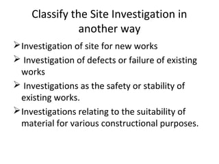 Classify the Site Investigation in
another way
Investigation of site for new works
 Investigation of defects or failure of existing
works
 Investigations as the safety or stability of
existing works.
Investigations relating to the suitability of
material for various constructional purposes.
 