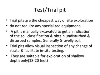 Test/Trial pit
• Trial pits are the cheapest way of site exploration
• do not require any specialized equipment.
• A pit is manually excavated to get an indication
of the soil classification & obtain undisturbed &
disturbed samples. Generally Gravelly soil.
• Trial pits allow visual inspection of any change of
strata & facilitate in-situ testing.
• They are suitable for exploration of shallow
depth only(18-20 feet)
 