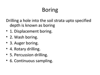 Boring
Drilling a hole into the soil strata upto specified
depth is known as boring
• 1. Displacement boring.
• 2. Wash boring.
• 3. Auger boring.
• 4. Rotary drilling.
• 5. Percussion drilling.
• 6. Continuous sampling.
 