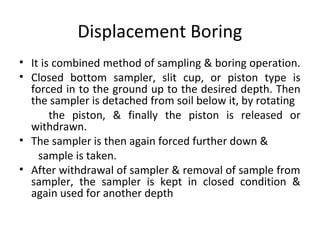 Displacement Boring
• It is combined method of sampling & boring operation.
• Closed bottom sampler, slit cup, or piston type is
forced in to the ground up to the desired depth. Then
the sampler is detached from soil below it, by rotating
the piston, & finally the piston is released or
withdrawn.
• The sampler is then again forced further down &
sample is taken.
• After withdrawal of sampler & removal of sample from
sampler, the sampler is kept in closed condition &
again used for another depth
 