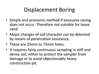 Displacement Boring
• Simple and economic method if excessive caving
does not occur. Therefore not suitable for loose
sand.
• Major changes of soil character can be detected
by means of penetration resistance.
• These are 25mm to 75mm holes.
• It requires fairly continuous sampling in stiff and
dense soil, either to protect the sampler from
damage or to avoid objectionably heavy
construction pit.
 