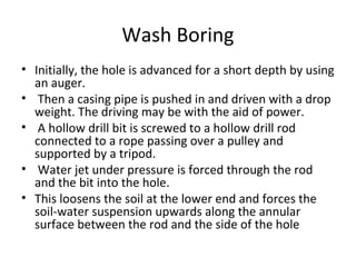 Wash Boring
• Initially, the hole is advanced for a short depth by using
an auger.
• Then a casing pipe is pushed in and driven with a drop
weight. The driving may be with the aid of power.
• A hollow drill bit is screwed to a hollow drill rod
connected to a rope passing over a pulley and
supported by a tripod.
• Water jet under pressure is forced through the rod
and the bit into the hole.
• This loosens the soil at the lower end and forces the
soil-water suspension upwards along the annular
surface between the rod and the side of the hole
 