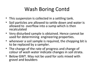 Wash Boring Contd
• This suspension is collected in a settling tank.
• Soil particles are allowed to settle down and water is
allowed to overflow into a sump which is then
recalculated
• Very disturbed sample is obtained. Hence cannot be
used for determining engineering properties.
• whenever a soil sample is required, the chopping bit is
to be replaced by a sampler.
• The change of the rate of progress and change of
colour of wash water indicate changes in soil strata.
• Below GWT. May not be used for soils mixed with
gravel and boulders
 