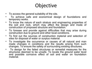 Objective
• To access the general suitability of the site.
• To achieve safe and economical design of foundations and
temporary works.
• To know the nature of each stratum and engineering properties of
the soil and rock, which may affect the design and mode of
construction of proposed structure and foundation.
• To foresee and provide against difficulties that may arise during
construction due to ground and other local conditions.
• To find out the sources of construction material and selection of
sites for disposal of water or surplus material.
• To investigate the occurrence or causes of all natural and man
made changes in conditions and the results arising from such
changes. To ensure the safety of surrounding existing structures.
• To design for the failed structures or remedial measures for the
structures deemed to be unsafe. To locate the ground water level
and possible corrosive effect of soil and water on foundation
material.
 