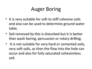 Auger Boring
• It is very suitable for soft to stiff cohesive soils
and also can be used to determine ground water
table.
• Soil removed by this is disturbed but it is better
than wash boring, percussion or rotary drilling.
• It is not suitable for very hard or cemented soils,
very soft soils, as then the flow into the hole can
occur and also for fully saturated cohesionless
soil.
 