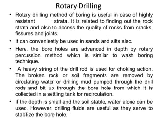 Rotary Drilling
• Rotary drilling method of boring is useful in case of highly
resistant strata. It is related to finding out the rock
strata and also to access the quality of rocks from cracks,
fissures and joints.
• It can conveniently be used in sands and silts also.
• Here, the bore holes are advanced in depth by rotary
percussion method which is similar to wash boring
technique.
• A heavy string of the drill rod is used for choking action.
The broken rock or soil fragments are removed by
circulating water or drilling mud pumped through the drill
rods and bit up through the bore hole from which it is
collected in a settling tank for recirculation.
• If the depth is small and the soil stable, water alone can be
used. However, drilling fluids are useful as they serve to
stabilize the bore hole.
 