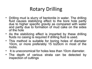 Rotary Drilling
• Drilling mud is slurry of bentonite in water. The drilling
fluid causes stabilizing effect to the bore hole partly
due to higher specific gravity as compared with water
and partly due to formation of mud cake on the sides
of the hole
• As the stabilizing effect is imparted by these drilling
fluids no casing is required if drilling fluid is used.
• This method is suitable for boring holes of diameter
10cm, or more preferably 15 to20cm in most of the
rocks.
• It is uneconomical for holes less than 10cm diameter.
• The depth of various strata can be detected by
inspection of cuttings
 