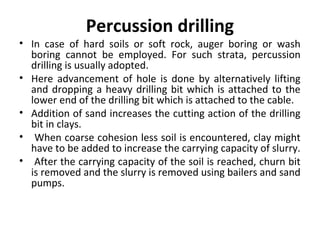 Percussion drilling
• In case of hard soils or soft rock, auger boring or wash
boring cannot be employed. For such strata, percussion
drilling is usually adopted.
• Here advancement of hole is done by alternatively lifting
and dropping a heavy drilling bit which is attached to the
lower end of the drilling bit which is attached to the cable.
• Addition of sand increases the cutting action of the drilling
bit in clays.
• When coarse cohesion less soil is encountered, clay might
have to be added to increase the carrying capacity of slurry.
• After the carrying capacity of the soil is reached, churn bit
is removed and the slurry is removed using bailers and sand
pumps.
 