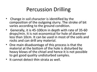 Percussion Drilling
• Change in soil character is identified by the
composition of the outgoing slurry. The stroke of bit
varies according to the ground condition.
• Generally, it is 45-100cm in depth with rate of 35-60
drops/min. It is not economical for hole of diameter
less than 10cm. It can be used in most of the soils and
rocks and can drill any material.
• One main disadvantage of this process is that the
material at the bottom of the hole is disturbed by
heavy blows of the chisel and hence it is not possible
to get good quality undisturbed samples.
• It cannot detect thin strata as well.
 