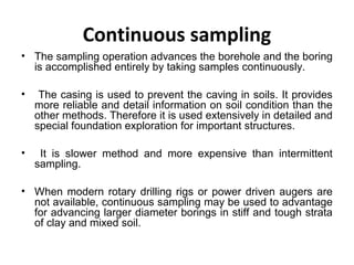Continuous sampling
• The sampling operation advances the borehole and the boring
is accomplished entirely by taking samples continuously.
• The casing is used to prevent the caving in soils. It provides
more reliable and detail information on soil condition than the
other methods. Therefore it is used extensively in detailed and
special foundation exploration for important structures.
• It is slower method and more expensive than intermittent
sampling.
• When modern rotary drilling rigs or power driven augers are
not available, continuous sampling may be used to advantage
for advancing larger diameter borings in stiff and tough strata
of clay and mixed soil.
 
