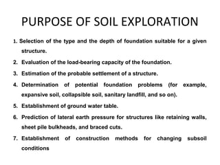 PURPOSE OF SOIL EXPLORATION
1. Selection of the type and the depth of foundation suitable for a given
structure.
2. Evaluation of the load-bearing capacity of the foundation.
3. Estimation of the probable settlement of a structure.
4. Determination of potential foundation problems (for example,
expansive soil, collapsible soil, sanitary landfill, and so on).
5. Establishment of ground water table.
6. Prediction of lateral earth pressure for structures like retaining walls,
sheet pile bulkheads, and braced cuts.
7. Establishment of construction methods for changing subsoil
conditions
 