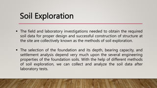 Soil Exploration
 The field and laboratory investigations needed to obtain the required
soil data for proper design and successful construction of structure at
the site are collectively known as the methods of soil exploration.
 The selection of the foundation and its depth, bearing capacity, and
settlement analysis depend very much upon the several engineering
properties of the foundation soils. With the help of different methods
of soil exploration, we can collect and analyze the soil data after
laboratory tests.
 