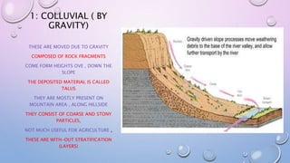 1: COLLUVIAL ( BY
GRAVITY)
THESE ARE MOVED DUE TO GRAVITY
COMPOSED OF ROCK FRAGMENTS
COME FORM HEIGHTS OVE , DOWN THE
SLOPE
THE DEPOSITED MATERIAL IS CALLED
TALUS
THEY ARE MOSTLY PRESENT ON
MOUNTAIN AREA , ALONG HILLSIDE
THEY CONSIST OF COARSE AND STONY
PARTICLES,
NOT MUCH USEFUL FOR AGRICULTURE ,
THESE ARE WITH-OUT STRATIFICATION
(LAYERS)
 