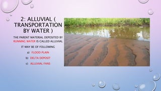 2: ALLUVIAL (
TRANSPORTATION
BY WATER )
THE PARENT MATERIAL DEPOSITED BY
RUNNING WATER IS CALLED ALLUVIAL
IT MAY BE OF FOLLOWING
a) FLOOD PLAIN
b) DELTA DEPOSIT
c) ALLUVIAL FANS
 