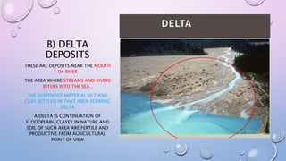B) DELTA
DEPOSITS
THESE ARE DEPOSITS NEAR THE MOUTH
OF RIVER
THE AREA WHERE STREAMS AND RIVERS
INTERS INTO THE SEA .
THE SUSPENDED MATERIAL SILT AND
CLAY SETTLED IN THAT AREA FORMING
DELTA
A DELTA IS CONTINUATION OF
FLOODPLAIN, CLAYEY IN NATURE AND
SOIL OF SUCH AREA ARE FERTILE AND
PRODUCTIVE FROM AGRICULTURAL
POINT OF VIEW
 