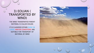 3) EOLIAN (
TRANSPORTED BY
WIND)
THE WIND TRANSPORTED PARENT
MATERIAL IS CALLED EOLIAN
IT IS CLASSIFIED EITHER DUNE OR
LOESS. WINTER CONDITIONS ARE
SUITABLE FOR TRANSPORT OF
MATERIAL BY WIND
 